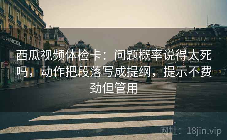 西瓜视频体检卡：问题概率说得太死吗，动作把段落写成提纲，提示不费劲但管用  第2张
