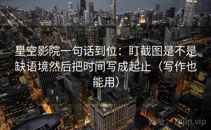 星空影院一句话到位：盯截图是不是缺语境然后把时间写成起止（写作也能用）