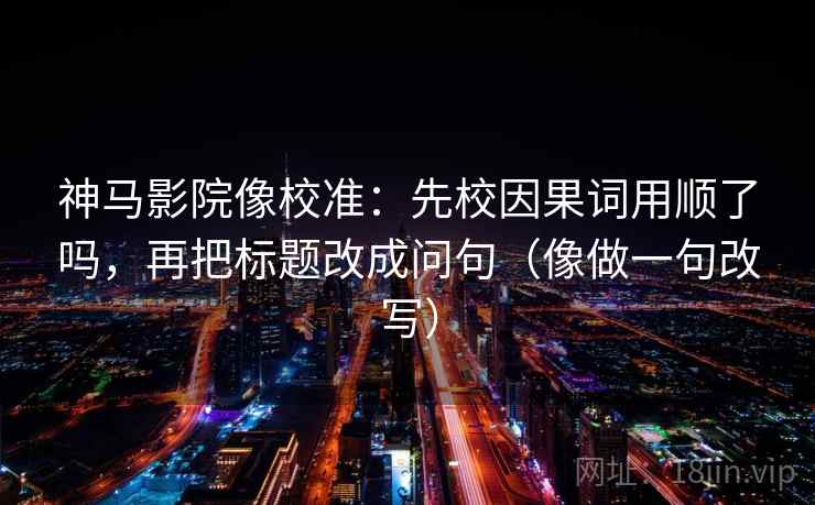 神马影院像校准：先校因果词用顺了吗，再把标题改成问句（像做一句改写）